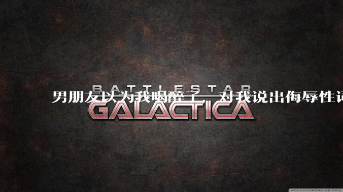 男朋友以为我喝醉了，对我说出侮辱性词汇，我该怎么办？